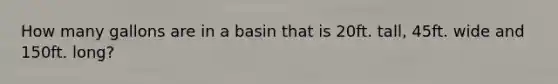 How many gallons are in a basin that is 20ft. tall, 45ft. wide and 150ft. long?