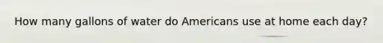 How many gallons of water do Americans use at home each day?
