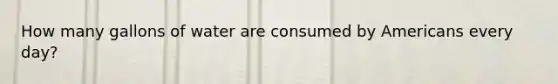 How many gallons of water are consumed by Americans every day?