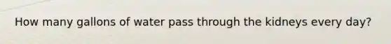 How many gallons of water pass through the kidneys every day?