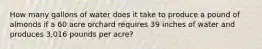 How many gallons of water does it take to produce a pound of almonds if a 60 acre orchard requires 39 inches of water and produces 3,016 pounds per acre?