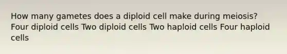 How many gametes does a diploid cell make during meiosis? Four diploid cells Two diploid cells Two haploid cells Four haploid cells