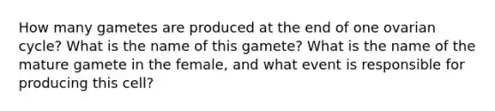 How many gametes are produced at the end of one ovarian cycle? What is the name of this gamete? What is the name of the mature gamete in the female, and what event is responsible for producing this cell?