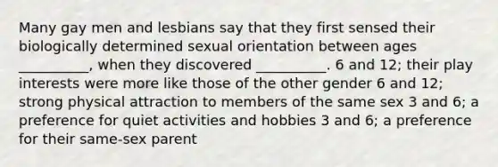 Many gay men and lesbians say that they first sensed their biologically determined sexual orientation between ages __________, when they discovered __________. 6 and 12; their play interests were more like those of the other gender 6 and 12; strong physical attraction to members of the same sex 3 and 6; a preference for quiet activities and hobbies 3 and 6; a preference for their same-sex parent