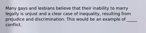 Many gays and lesbians believe that their inability to marry legally is unjust and a clear case of inequality, resulting from prejudice and discrimination. This would be an example of _____ conflict.