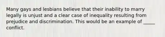 Many gays and lesbians believe that their inability to marry legally is unjust and a clear case of inequality resulting from prejudice and discrimination. This would be an example of _____ conflict.