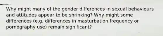 Why might many of the gender differences in sexual behaviours and attitudes appear to be shrinking? Why might some differences (e.g. differences in masturbation frequency or pornography use) remain significant?