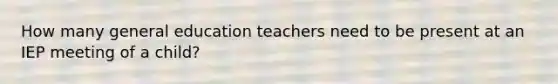 How many general education teachers need to be present at an IEP meeting of a child?