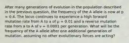 After many generations of evolution in the population described in the previous question, the frequency of the A allele is now at p = 0.4. The locus continues to experience a high forward mutation rate from A to a of μ = 0.01 and a reverse mutation rate from a to A of ν = 0.0001 per generation. What will be the frequency of the A allele after one additional generation of mutation, assuming no other evolutionary forces are acting?