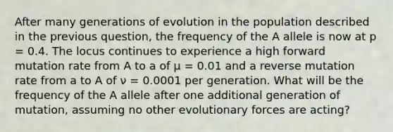 After many generations of evolution in the population described in the previous question, the frequency of the A allele is now at p = 0.4. The locus continues to experience a high forward mutation rate from A to a of μ = 0.01 and a reverse mutation rate from a to A of ν = 0.0001 per generation. What will be the frequency of the A allele after one additional generation of mutation, assuming no other evolutionary forces are acting?