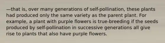 —that is, over many generations of self-pollination, these plants had produced only the same variety as the parent plant. For example, a plant with purple flowers is true-breeding if the seeds produced by self-pollination in successive generations all give rise to plants that also have purple flowers.