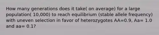 How many generations does it take( on average) for a large population( 10,000) to reach equilibrium (stable allele frequency) with uneven selection in favor of heterozygotes AA=0.9, Aa= 1.0 and aa= 0.1?