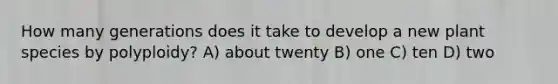 How many generations does it take to develop a new plant species by polyploidy? A) about twenty B) one C) ten D) two