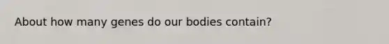 About how many genes do our bodies contain?