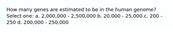 How many genes are estimated to be in the human genome? Select one: a. 2,000,000 - 2,500,000 b. 20,000 - 25,000 c. 200 - 250 d. 200,000 - 250,000