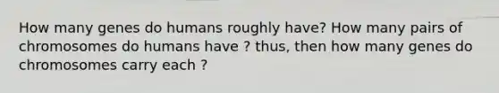 How many genes do humans roughly have? How many pairs of chromosomes do humans have ? thus, then how many genes do chromosomes carry each ?