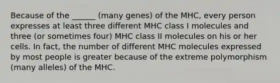 Because of the ______ (many genes) of the MHC, every person expresses at least three different MHC class I molecules and three (or sometimes four) MHC class II molecules on his or her cells. In fact, the number of different MHC molecules expressed by most people is greater because of the extreme polymorphism (many alleles) of the MHC.