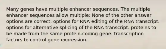 Many genes have multiple enhancer sequences. The multiple enhancer sequences allow multiple: None of the other answer options are correct. options for RNA editing of the RNA transcript. options for alternative splicing of the RNA transcript. proteins to be made from the same protein-coding gene. transcription factors to control <a href='https://www.questionai.com/knowledge/kFtiqWOIJT-gene-expression' class='anchor-knowledge'>gene expression</a>.