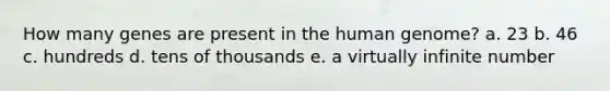 How many genes are present in the human genome? a. 23 b. 46 c. hundreds d. tens of thousands e. a virtually infinite number