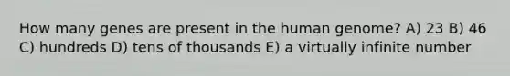 How many genes are present in the human genome? A) 23 B) 46 C) hundreds D) tens of thousands E) a virtually infinite number