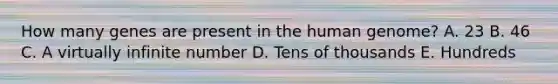 How many genes are present in the human genome? A. 23 B. 46 C. A virtually infinite number D. Tens of thousands E. Hundreds
