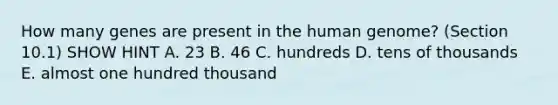 How many genes are present in the human genome? (Section 10.1) SHOW HINT A. 23 B. 46 C. hundreds D. tens of thousands E. almost one hundred thousand