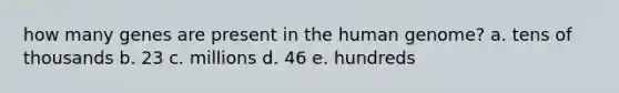 how many genes are present in the human genome? a. tens of thousands b. 23 c. millions d. 46 e. hundreds