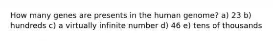 How many genes are presents in the human genome? a) 23 b) hundreds c) a virtually infinite number d) 46 e) tens of thousands