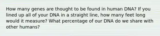 How many genes are thought to be found in human DNA? If you lined up all of your DNA in a straight line, how many feet long would it measure? What percentage of our DNA do we share with other humans?