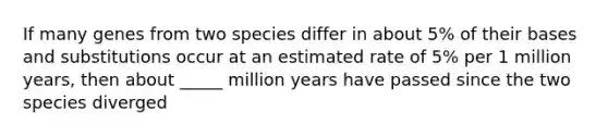 If many genes from two species differ in about 5% of their bases and substitutions occur at an estimated rate of 5% per 1 million years, then about _____ million years have passed since the two species diverged