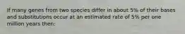 If many genes from two species differ in about 5% of their bases and substitutions occur at an estimated rate of 5% per one million years then: