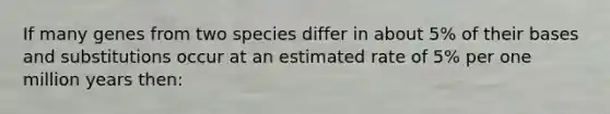 If many genes from two species differ in about 5% of their bases and substitutions occur at an estimated rate of 5% per one million years then: