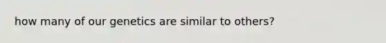 how many of our genetics are similar to others?