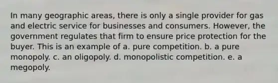 In many geographic areas, there is only a single provider for gas and electric service for businesses and consumers. However, the government regulates that firm to ensure price protection for the buyer. This is an example of a. pure competition. b. a pure monopoly. c. an oligopoly. d. monopolistic competition. e. a megopoly.