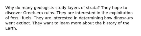 Why do many geologists study layers of strata? They hope to discover Greek-era ruins. They are interested in the exploitation of fossil fuels. They are interested in determining how dinosaurs went extinct. They want to learn more about the history of the Earth.