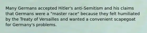 Many Germans accepted Hitler's anti-Semitism and his claims that Germans were a "master race" because they felt humiliated by the Treaty of Versailles and wanted a convenient scapegoat for Germany's problems.