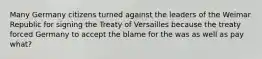 Many Germany citizens turned against the leaders of the Weimar Republic for signing the Treaty of Versailles because the treaty forced Germany to accept the blame for the was as well as pay what?