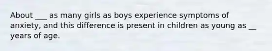 About ___ as many girls as boys experience symptoms of anxiety, and this difference is present in children as young as __ years of age.