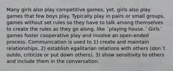 Many girls also play competitive games, yet, girls also play games that few boys play. Typically play in pairs or small groups, games without set rules so they have to talk among themselves to create the rules as they go along, like ´playing house.´ Girls´ games foster cooperative play and involve an open-ended process. Communication is used to 1) create and maintain relationships, 2) establish egalitarian relations with others (don´t outdo, criticize or put down others), 3) show sensitivity to others and include them in the conversation.