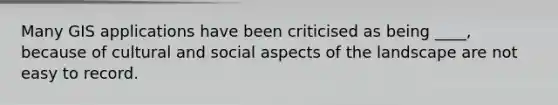 Many GIS applications have been criticised as being ____, because of cultural and social aspects of the landscape are not easy to record.