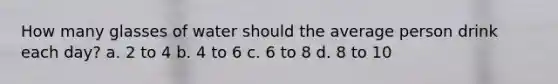 How many glasses of water should the average person drink each day? a. 2 to 4 b. 4 to 6 c. 6 to 8 d. 8 to 10