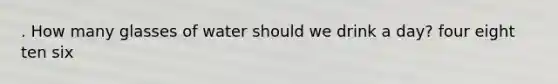 . How many glasses of water should we drink a day? four eight ten six
