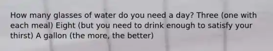 How many glasses of water do you need a day? Three (one with each meal) Eight (but you need to drink enough to satisfy your thirst) A gallon (the more, the better)