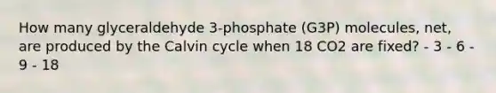 How many glyceraldehyde 3-phosphate (G3P) molecules, net, are produced by the Calvin cycle when 18 CO2 are fixed? - 3 - 6 - 9 - 18