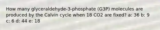 How many glyceraldehyde-3-phosphate (G3P) molecules are produced by the Calvin cycle when 18 CO2 are fixed? a: 36 b: 9 c: 6 d: 44 e: 18