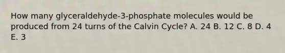 How many glyceraldehyde-3-phosphate molecules would be produced from 24 turns of the Calvin Cycle? A. 24 B. 12 C. 8 D. 4 E. 3