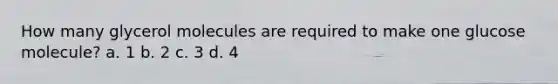 How many glycerol molecules are required to make one glucose molecule? a. 1 b. 2 c. 3 d. 4