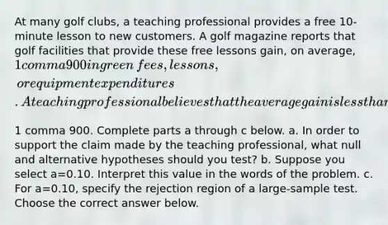 At many golf​ clubs, a teaching professional provides a free​ 10-minute lesson to new customers. A golf magazine reports that golf facilities that provide these free lessons​ gain, on​ average, ​1 comma 900 in green​ fees, lessons, or equipment expenditures. A teaching professional believes that the average gain is less than ​1 comma 900. Complete parts a through c below. a. In order to support the claim made by the teaching​ professional, what null and alternative hypotheses should you​ test? b. Suppose you select a=0.10. Interpret this value in the words of the problem. c. For a=0.10​, specify the rejection region of a​ large-sample test. Choose the correct answer below.