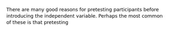 There are many good reasons for pretesting participants before introducing the independent variable. Perhaps the most common of these is that pretesting