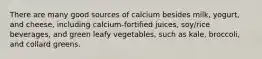 There are many good sources of calcium besides milk, yogurt, and cheese, including calcium-fortified juices, soy/rice beverages, and green leafy vegetables, such as kale, broccoli, and collard greens.